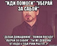 "иди помоги" "уберай за сабой" "делай домашнюю" "помой посуду" "уберай за сабой" "ты же девочка" "от кудо у тебя руки растут..?"