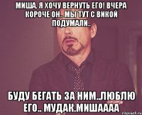 миша. я хочу вернуть его! вчера короче он.. мы тут с викой подумали.. буду бегать за ним..люблю его.. мудак.мишаааа