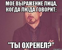 мое выражение лица, когда люда говорит: "ты охренел?"