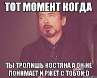 тот момент когда ты тролишь костяна а он не понимает и ржет с тобой:d