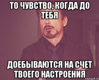 то чувство, когда до тебя доебываются на счет твоего настроения