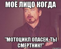 моё лицо когда "мотоцикл опасен, ты смертник!"