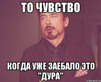 то чувство когда уже заебало это "дура"