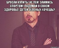 бросай купить! не пей! займись спортом! подумай о своем здоровье! детей зеленых хочешь? 