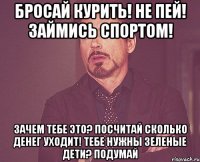 бросай курить! не пей! займись спортом! зачем тебе это? посчитай сколько денег уходит! тебе нужны зеленые дети? подумай