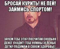 бросай курить! не пей! займись спортом! зачем тебе это? посчитай сколько денег уходит! тебе нужны зеленые дети? подумай о своем здоровье!