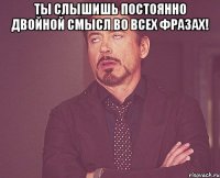 ты слышишь постоянно двойной смысл во всех фразах! 