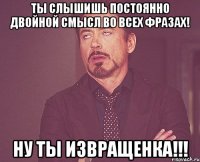 ты слышишь постоянно двойной смысл во всех фразах! ну ты извращенка!!!