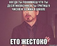 когда ты понимаеш что ты десятикласник и ты тритиш 9 чисов и 30 мин в школе ето жестоко