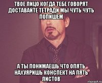 твое лицо когда тебе говорят доставайте тетради мы чуть чуть попишем а ты понимаешь что опять нахуяришь конспект на пять листов