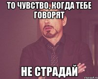 то чувство, когда тебе говорят не страдай