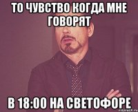 то чувство когда мне говорят в 18:00 на светофоре