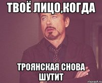 твоё лицо,когда троянская снова шутит