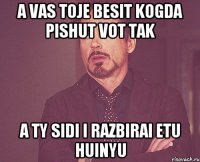 a vas toje besit kogda pishut vot tak a ty sidi i razbirai etu huinyu