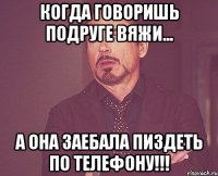 когда говоришь подруге вяжи... а она заебала пиздеть по телефону!!!