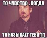 то чувство , когда тп называет тебя тп