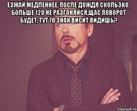 езжай медленнее, после дождя скользко, больше 120 не разгоняйся,щас поворот будет, тут 70 знак висит видишь? 