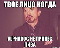 твое лицо когда alphadog не принес пива