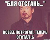 "бля отстань..." всееее потрогал, теперь отстал ;ь