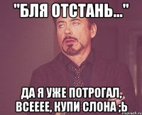 "бля отстань..." да я уже потрогал, всееее, купи слона ;ь