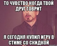 то чувство когда твой друг говрит я сегодня купил игру в стиме со скидкой