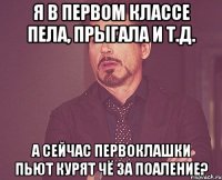 я в первом классе пела, прыгала и т.д. а сейчас первоклашки пьют курят чё за поаление?