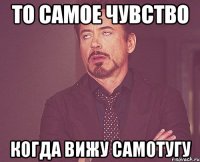 то самое чувство когда вижу самотугу