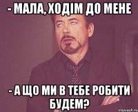 - мала, ходім до мене - а що ми в тебе робити будем?