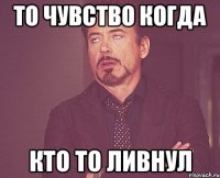 то чувство когда кто то ливнул