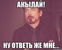 акылай! ну ответь же мне...