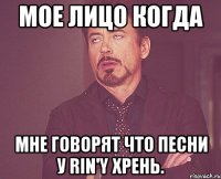 мое лицо когда мне говорят что песни у rin'y хрень.