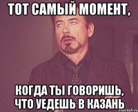 тот самый момент, когда ты говоришь, что уедешь в казань