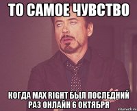 то самое чувство когда max right был последний раз онлайн 6 октября