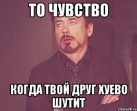 то чувство когда твой друг хуево шутит