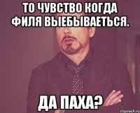 то чувство когда филя выебываеться. да паха?