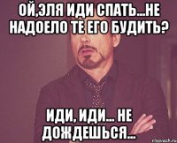 ой,эля иди спать...не надоело те его будить? иди, иди... не дождешься...