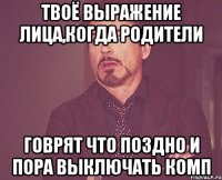 твоё выражение лица,когда родители говрят что поздно и пора выключать комп