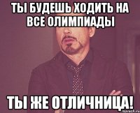 ты будешь ходить на все олимпиады ты же отличница!