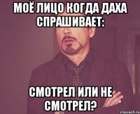 моё лицо когда даха спрашивает: смотрел или не смотрел?