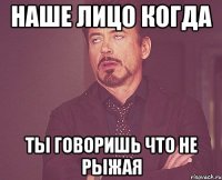 наше лицо когда ты говоришь что не рыжая