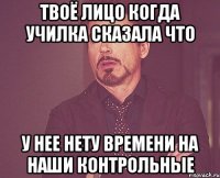 твоё лицо когда училка сказала что у нее нету времени на наши контрольные