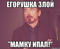 егорушка злой "мамку ипал!"