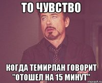 то чувство когда темирлан говорит "отошел на 15 минут"