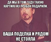 да мы в том году такую картину из пробок подарили, ваша поделка и рядом не стояла