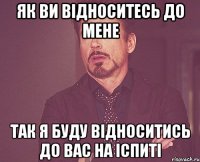 як ви відноситесь до мене так я буду відноситись до вас на іспиті