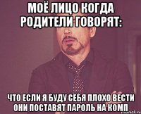 моё лицо когда родители говорят: что если я буду себя плохо вести они поставят пароль на комп