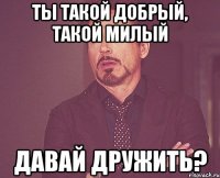 ты такой добрый, такой милый давай дружить?