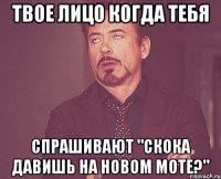 твое лицо когда тебя спрашивают "скока давишь на новом моте?"