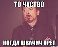 то чуство когда швачич орет