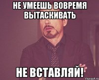 не умеешь вовремя вытаскивать не вставляй!